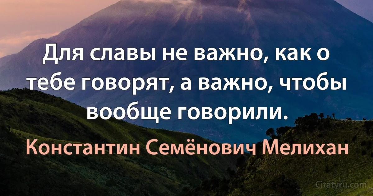 Для славы не важно, как о тебе говорят, а важно, чтобы вообще говорили. (Константин Семёнович Мелихан)