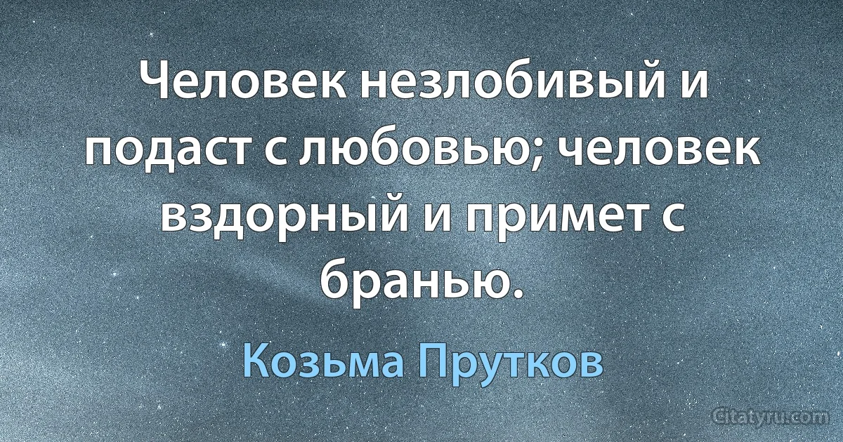 Человек незлобивый и подаст с любовью; человек вздорный и примет с бранью. (Козьма Прутков)