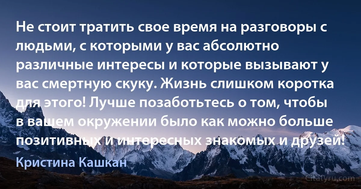 Не стоит тратить свое время на разговоры с людьми, с которыми у вас абсолютно различные интересы и которые вызывают у вас смертную скуку. Жизнь слишком коротка для этого! Лучше позаботьтесь о том, чтобы в вашем окружении было как можно больше позитивных и интересных знакомых и друзей! (Кристина Кашкан)