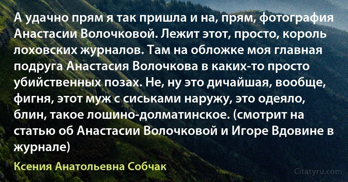 А удачно прям я так пришла и на, прям, фотография Анастасии Волочковой. Лежит этот, просто, король лоховских журналов. Там на обложке моя главная подруга Анастасия Волочкова в каких-то просто убийственных позах. Не, ну это дичайшая, вообще, фигня, этот муж с сиськами наружу, это одеяло, блин, такое лошино-долматинское. (смотрит на статью об Анастасии Волочковой и Игоре Вдовине в журнале) (Ксения Анатольевна Собчак)