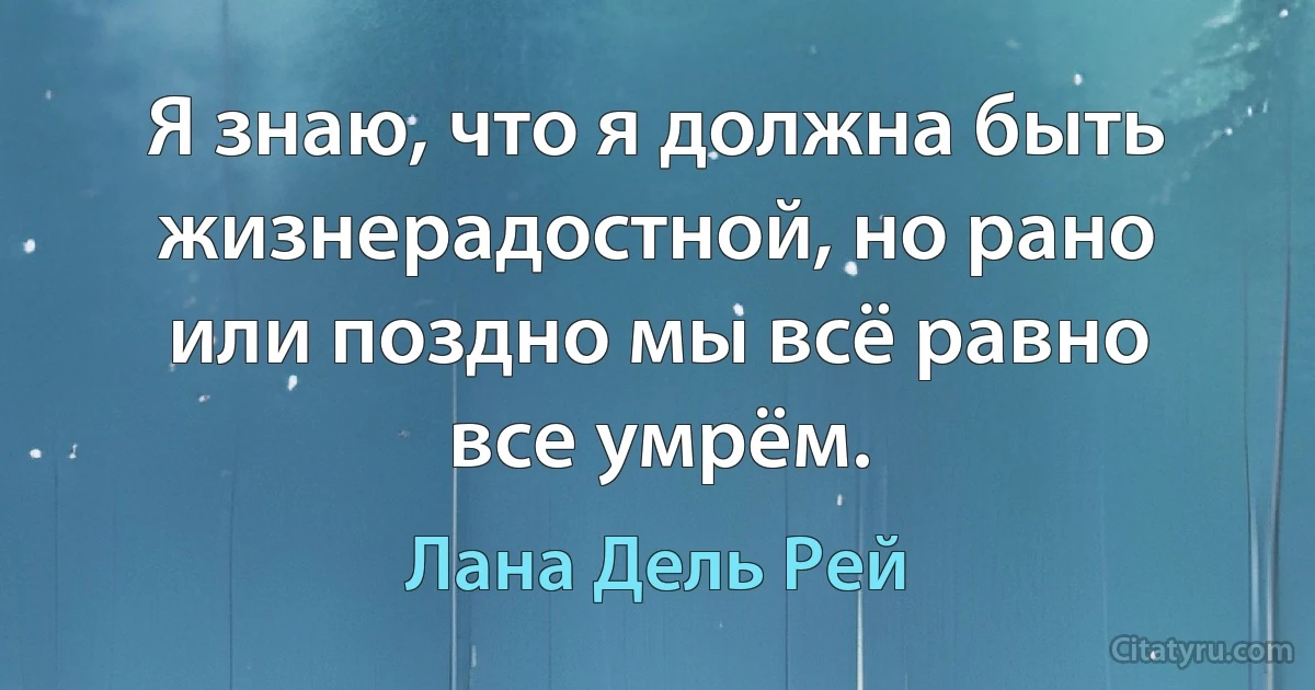 Я знаю, что я должна быть жизнерадостной, но рано или поздно мы всё равно все умрём. (Лана Дель Рей)