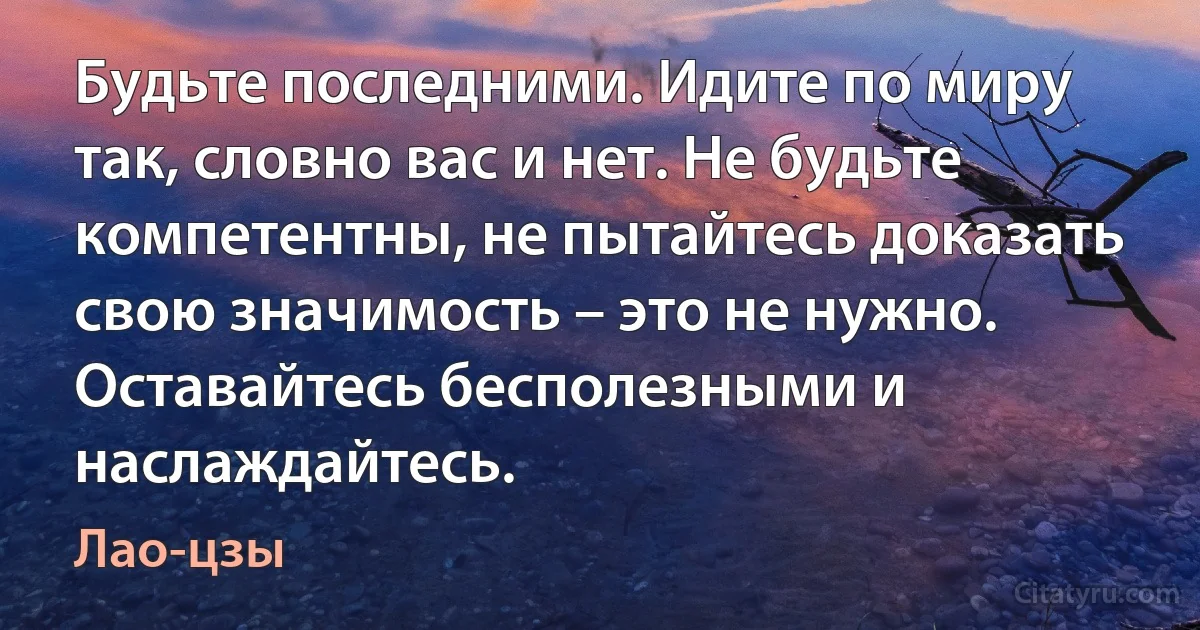 Будьте последними. Идите по миру так, словно вас и нет. Не будьте компетентны, не пытайтесь доказать свою значимость – это не нужно. Оставайтесь бесполезными и наслаждайтесь. (Лао-цзы)