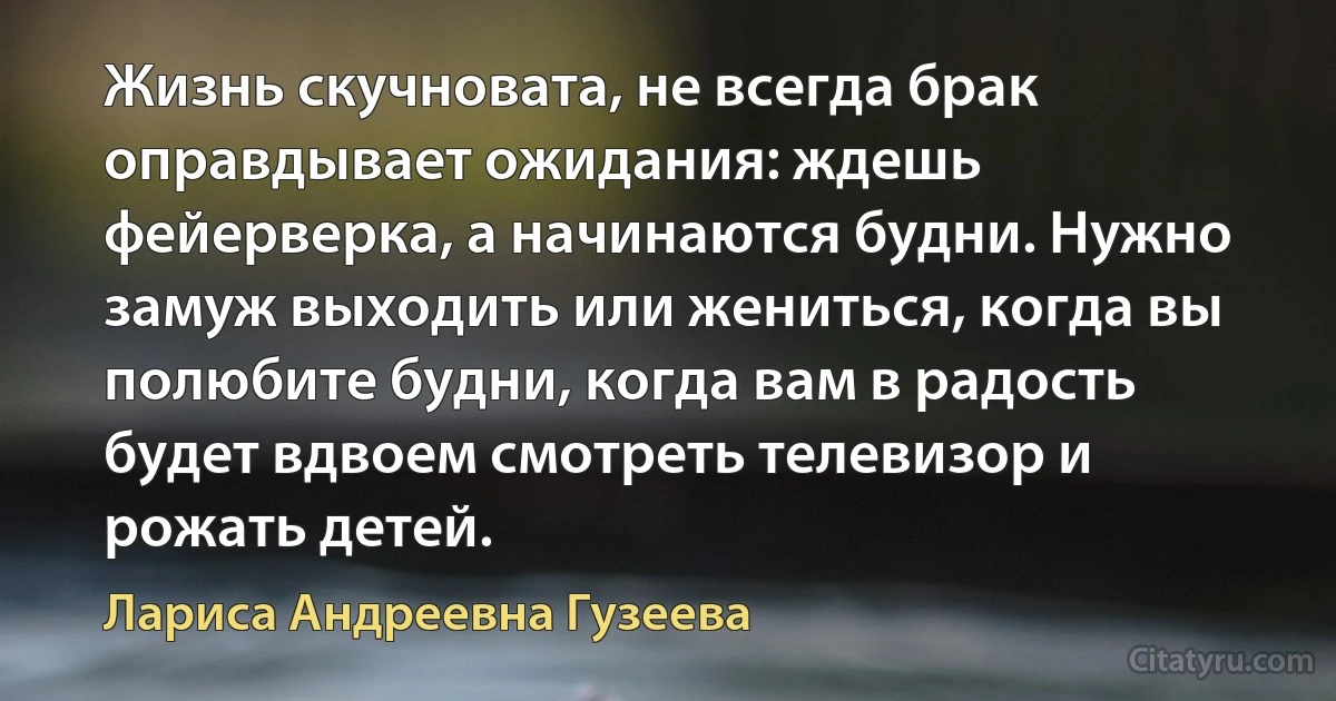 Жизнь скучновата, не всегда брак оправдывает ожидания: ждешь фейерверка, а начинаются будни. Нужно замуж выходить или жениться, когда вы полюбите будни, когда вам в радость будет вдвоем смотреть телевизор и рожать детей. (Лариса Андреевна Гузеева)