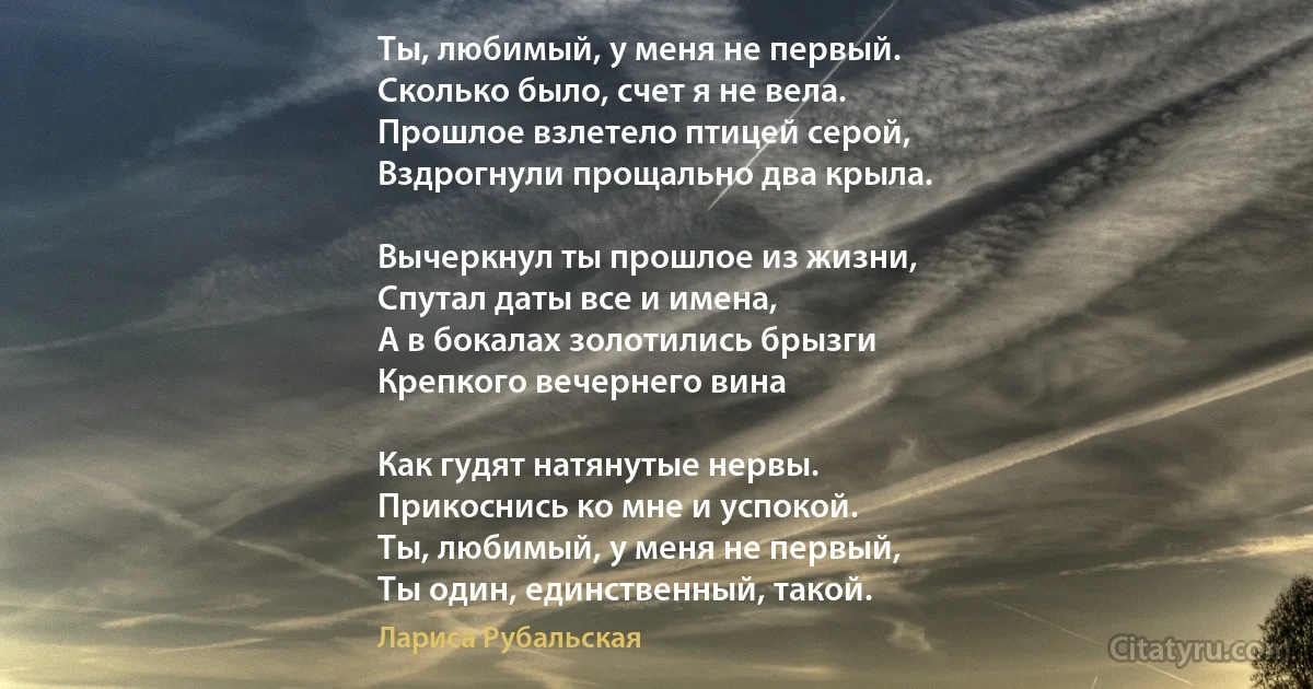 Ты, любимый, у меня не первый.
Сколько было, счет я не вела.
Прошлое взлетело птицей серой,
Вздрогнули прощально два крыла.

Вычеркнул ты прошлое из жизни,
Спутал даты все и имена,
А в бокалах золотились брызги
Крепкого вечернего вина

Как гудят натянутые нервы.
Прикоснись ко мне и успокой.
Ты, любимый, у меня не первый,
Ты один, единственный, такой. (Лариса Рубальская)