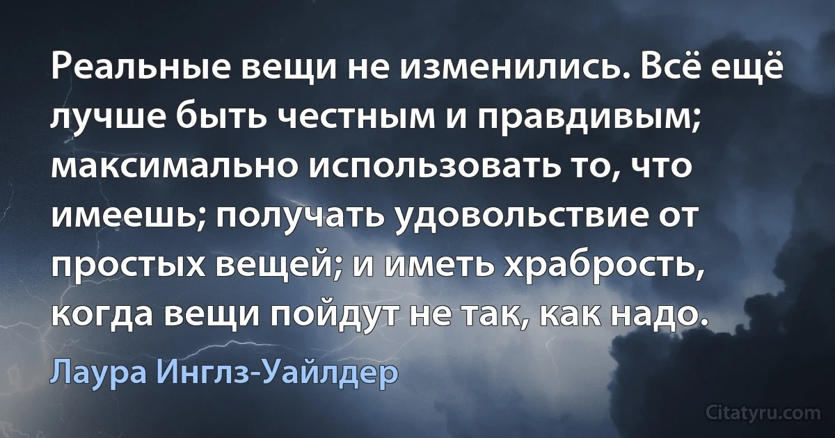 Реальные вещи не изменились. Всё ещё лучше быть честным и правдивым; максимально использовать то, что имеешь; получать удовольствие от простых вещей; и иметь храбрость, когда вещи пойдут не так, как надо. (Лаура Инглз-Уайлдер)