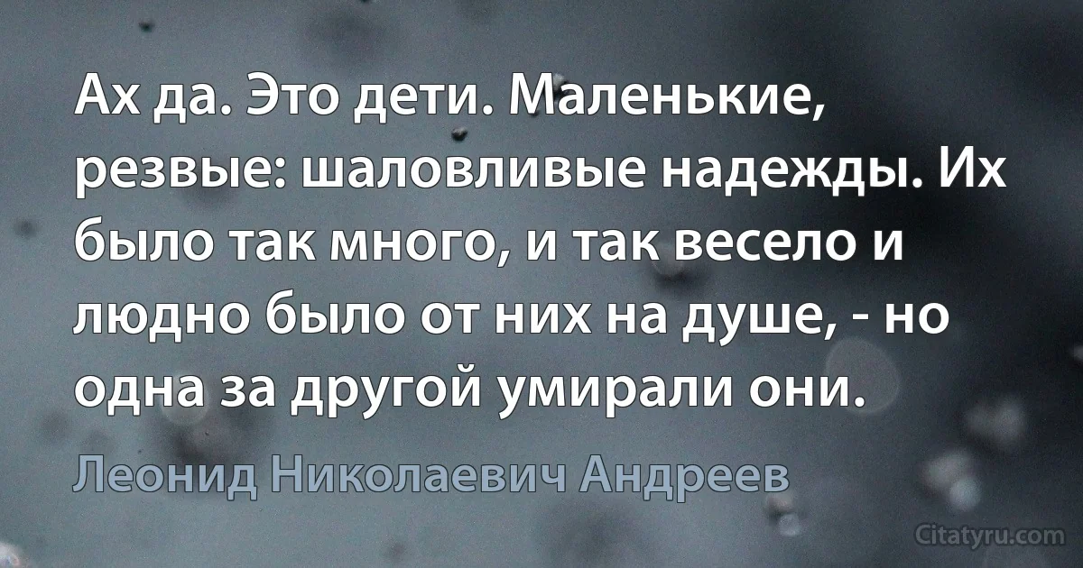 Ах да. Это дети. Маленькие, резвые: шаловливые надежды. Их было так много, и так весело и людно было от них на душе, - но одна за другой умирали они. (Леонид Николаевич Андреев)