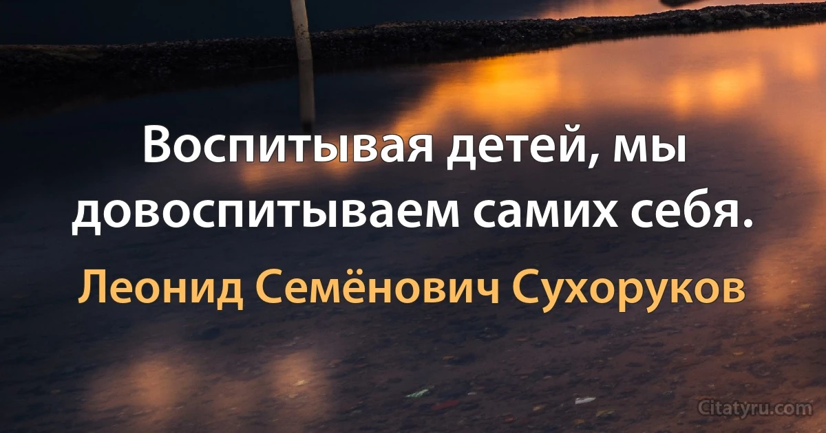 Воспитывая детей, мы довоспитываем самих себя. (Леонид Семёнович Сухоруков)