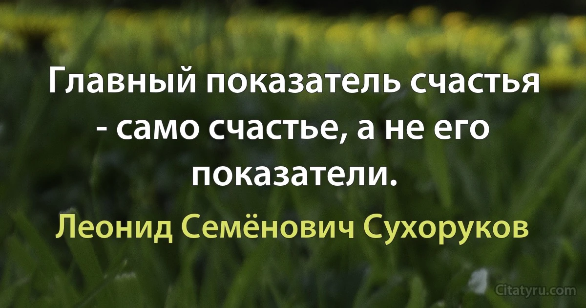 Главный показатель счастья - само счастье, а не его показатели. (Леонид Семёнович Сухоруков)