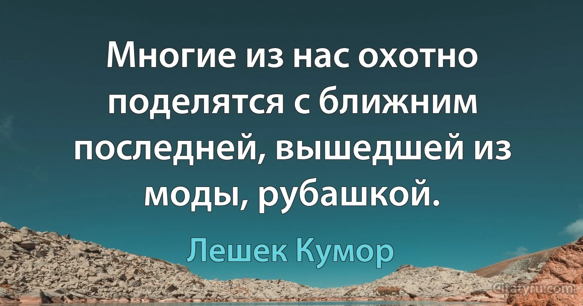 Многие из нас охотно поделятся с ближним последней, вышедшей из моды, рубашкой. (Лешек Кумор)