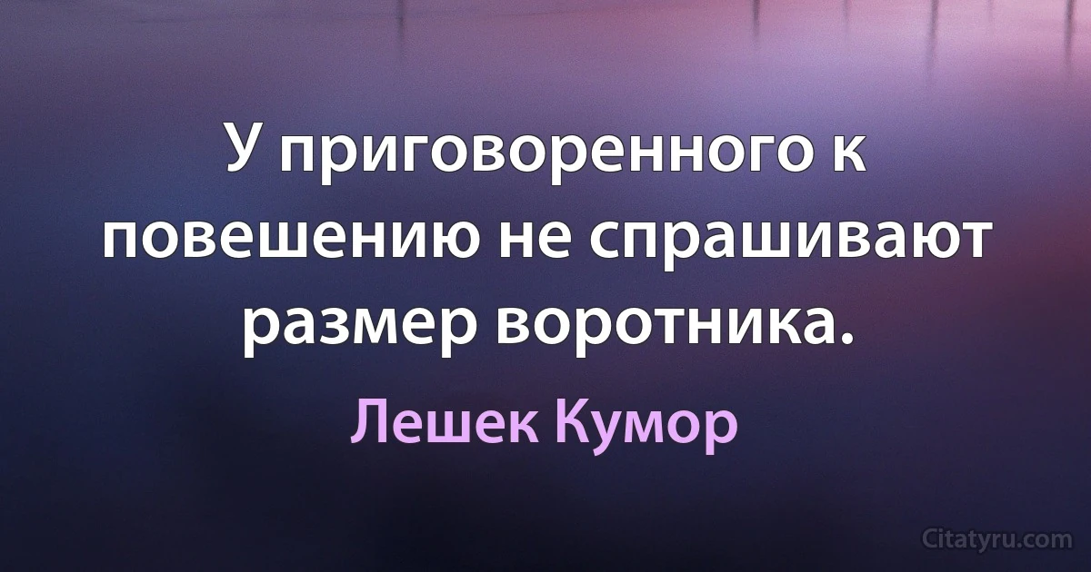 У приговоренного к повешению не спрашивают размер воротника. (Лешек Кумор)