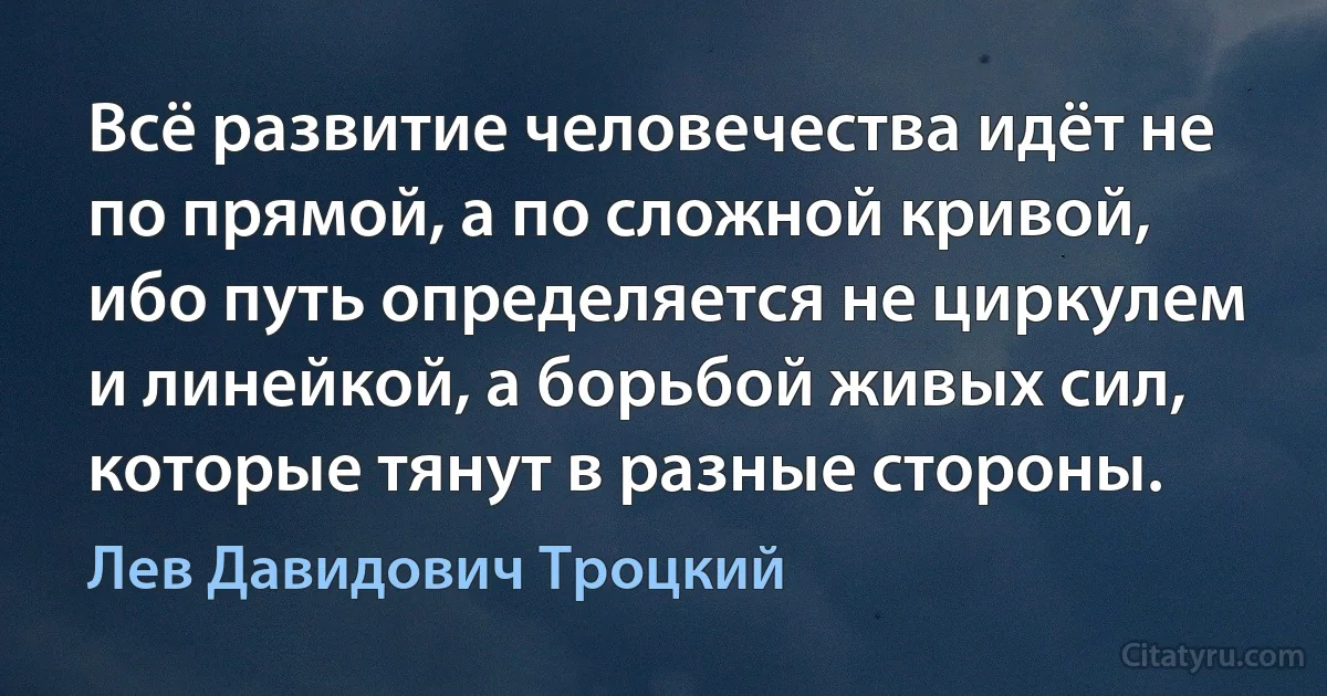 Всё развитие человечества идёт не по прямой, а по сложной кривой, ибо путь определяется не циркулем и линейкой, а борьбой живых сил, которые тянут в разные стороны. (Лев Давидович Троцкий)