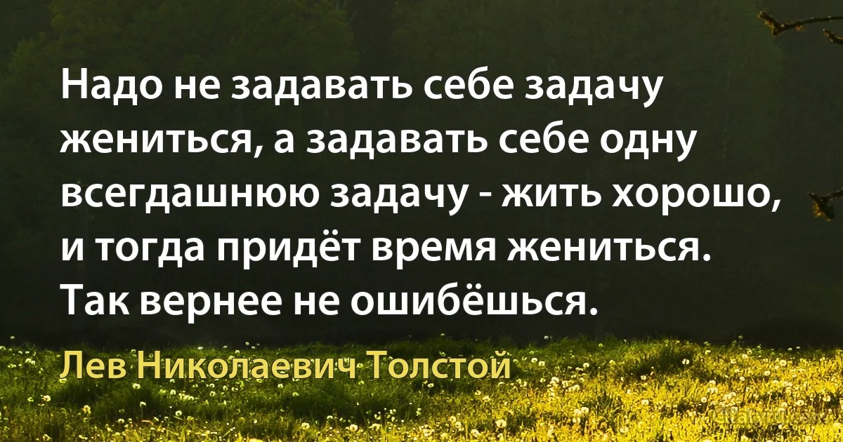 Надо не задавать себе задачу жениться, а задавать себе одну всегдашнюю задачу - жить хорошо, и тогда придёт время жениться. Так вернее не ошибёшься. (Лев Николаевич Толстой)