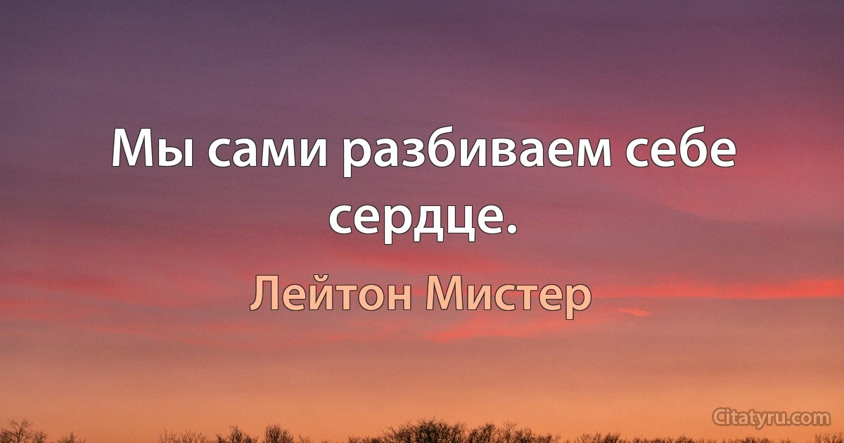 Мы сами разбиваем себе сердце. (Лейтон Мистер)