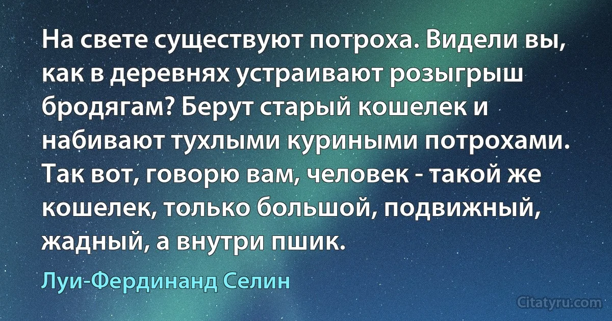 На свете существуют потроха. Видели вы, как в деревнях устраивают розыгрыш бродягам? Берут старый кошелек и набивают тухлыми куриными потрохами. Так вот, говорю вам, человек - такой же кошелек, только большой, подвижный, жадный, а внутри пшик. (Луи-Фердинанд Селин)