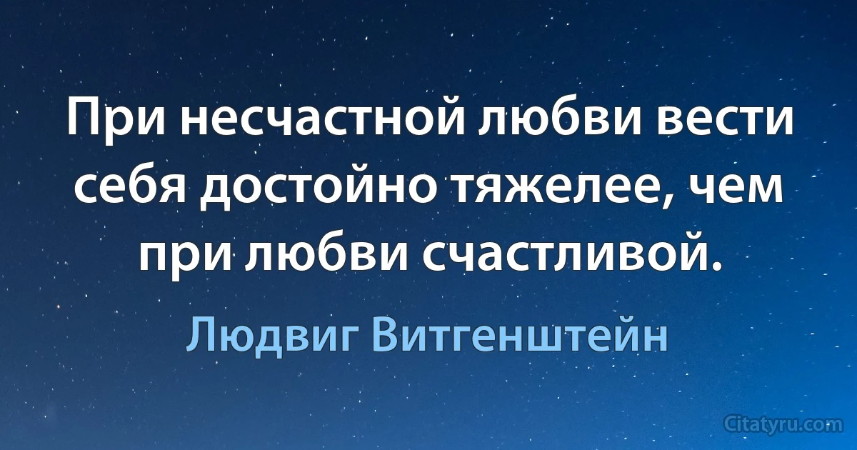 При несчастной любви вести себя достойно тяжелее, чем при любви счастливой. (Людвиг Витгенштейн)