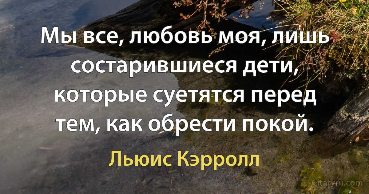 Мы все, любовь моя, лишь состарившиеся дети, которые суетятся перед тем, как обрести покой. (Льюис Кэрролл)