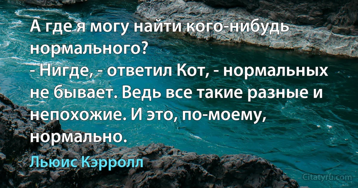 А где я могу найти кого-нибудь нормального?
- Нигде, - ответил Кот, - нормальных не бывает. Ведь все такие разные и непохожие. И это, по-моему, нормально. (Льюис Кэрролл)