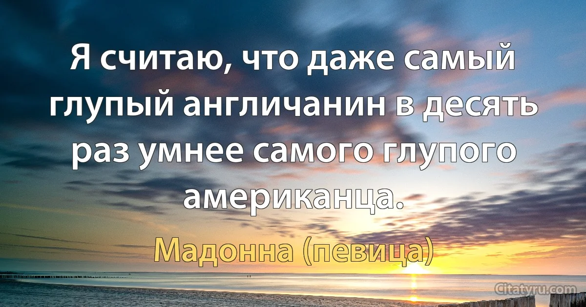 Я считаю, что даже самый глупый англичанин в десять раз умнее самого глупого американца. (Мадонна (певица))