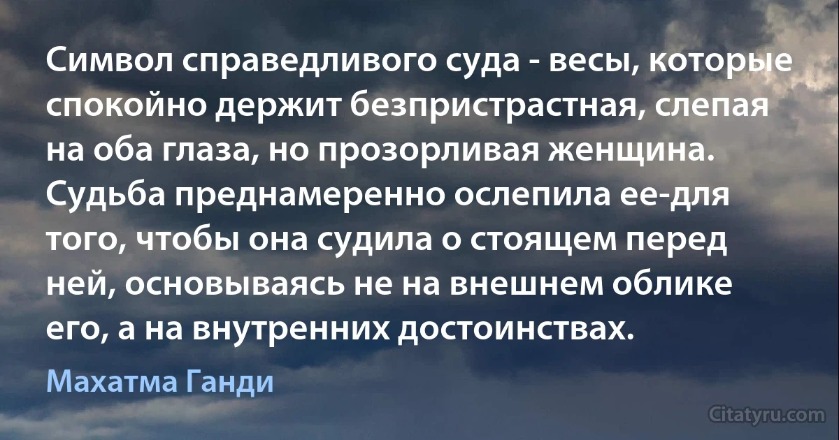 Символ справедливого суда - весы, которые спокойно держит безпристрастная, слепая на оба глаза, но прозорливая женщина. Судьба преднамеренно ослепила ее-для того, чтобы она судила о стоящем перед ней, основываясь не на внешнем облике его, а на внутренних достоинствах. (Махатма Ганди)