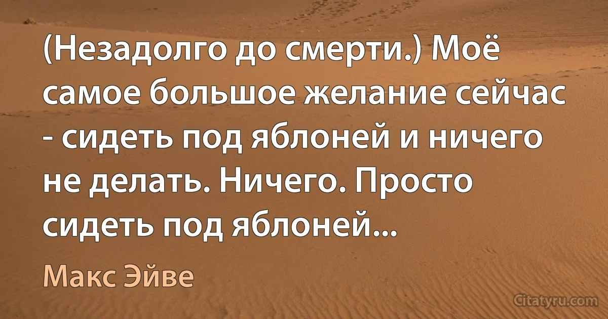 (Незадолго до смерти.) Моё самое большое желание сейчас - сидеть под яблоней и ничего не делать. Ничего. Просто сидеть под яблоней... (Макс Эйве)