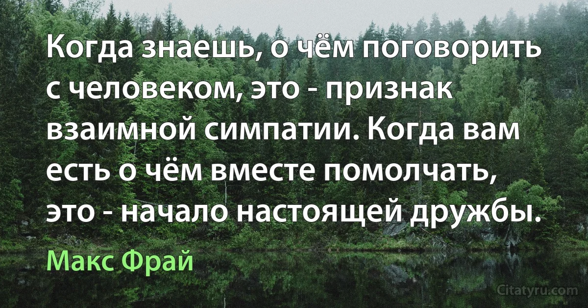 Когда знаешь, о чём поговорить с человеком, это - признак взаимной симпатии. Когда вам есть о чём вместе помолчать, это - начало настоящей дружбы. (Макс Фрай)