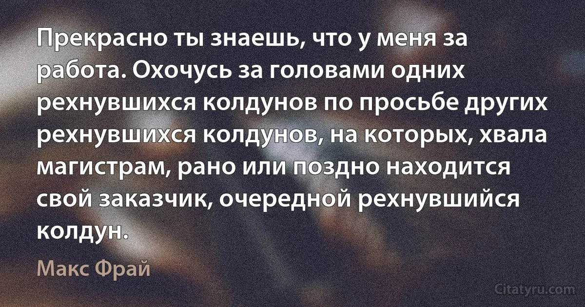 Прекрасно ты знаешь, что у меня за работа. Охочусь за головами одних рехнувшихся колдунов по просьбе других рехнувшихся колдунов, на которых, хвала магистрам, рано или поздно находится свой заказчик, очередной рехнувшийся колдун. (Макс Фрай)