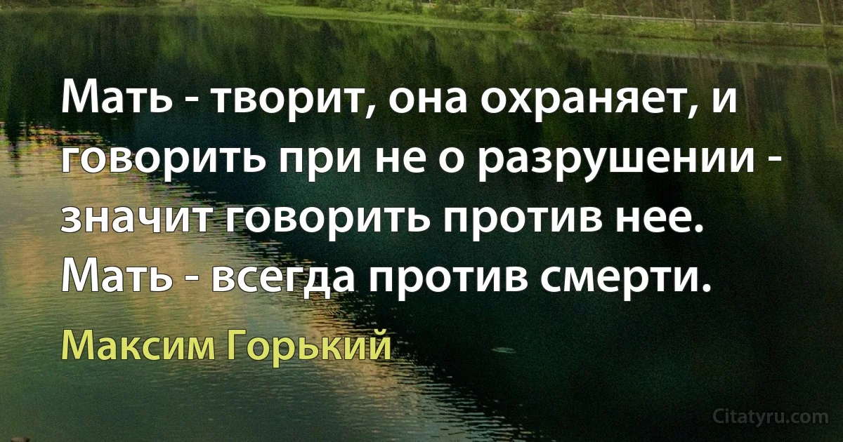 Мать - творит, она охраняет, и говорить при не о разрушении - значит говорить против нее. Мать - всегда против смерти. (Максим Горький)