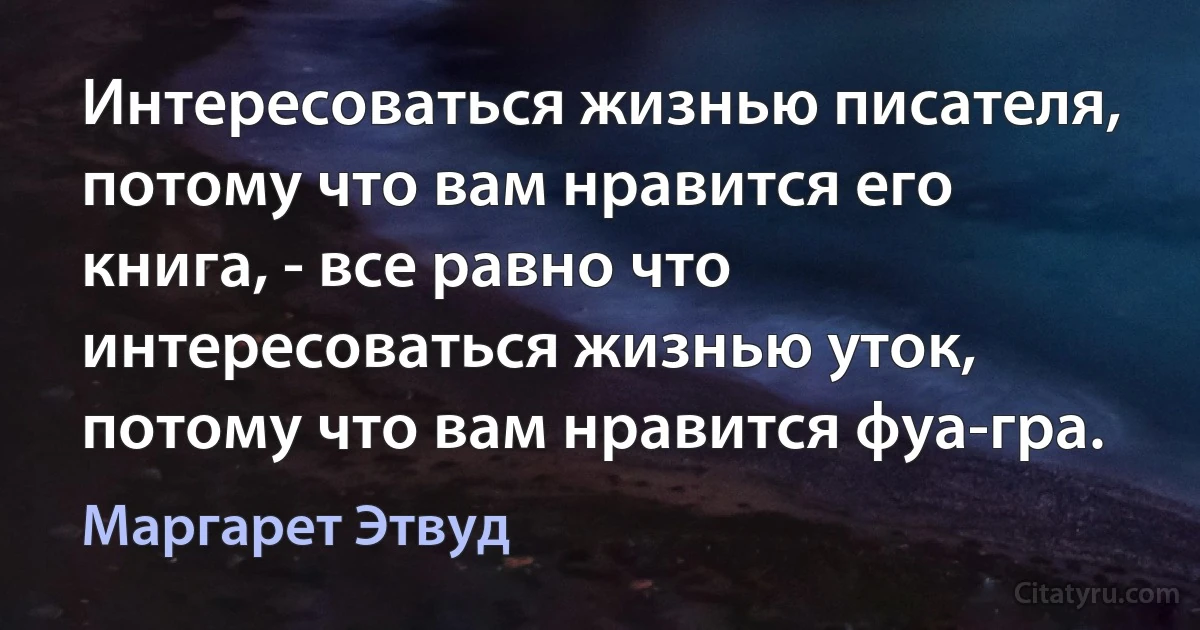 Интересоваться жизнью писателя, потому что вам нравится его книга, - все равно что интересоваться жизнью уток, потому что вам нравится фуа-гра. (Маргарет Этвуд)