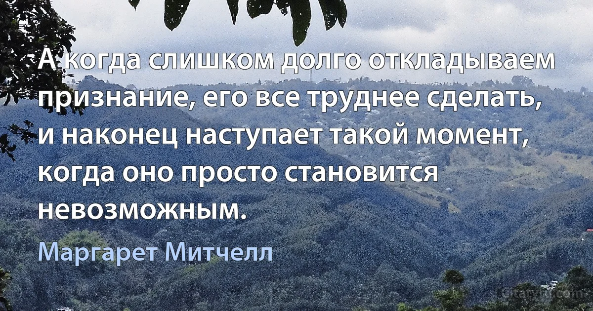 А когда слишком долго откладываем признание, его все труднее сделать, и наконец наступает такой момент, когда оно просто становится невозможным. (Маргарет Митчелл)