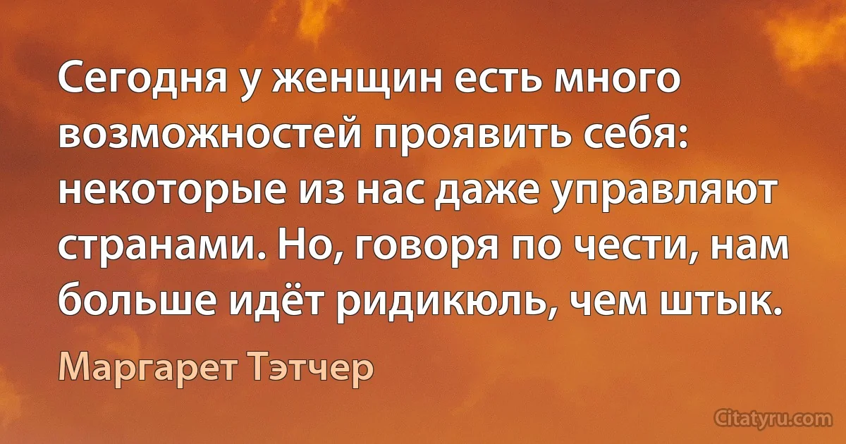 Сегодня у женщин есть много возможностей проявить себя: некоторые из нас даже управляют странами. Но, говоря по чести, нам больше идёт ридикюль, чем штык. (Маргарет Тэтчер)