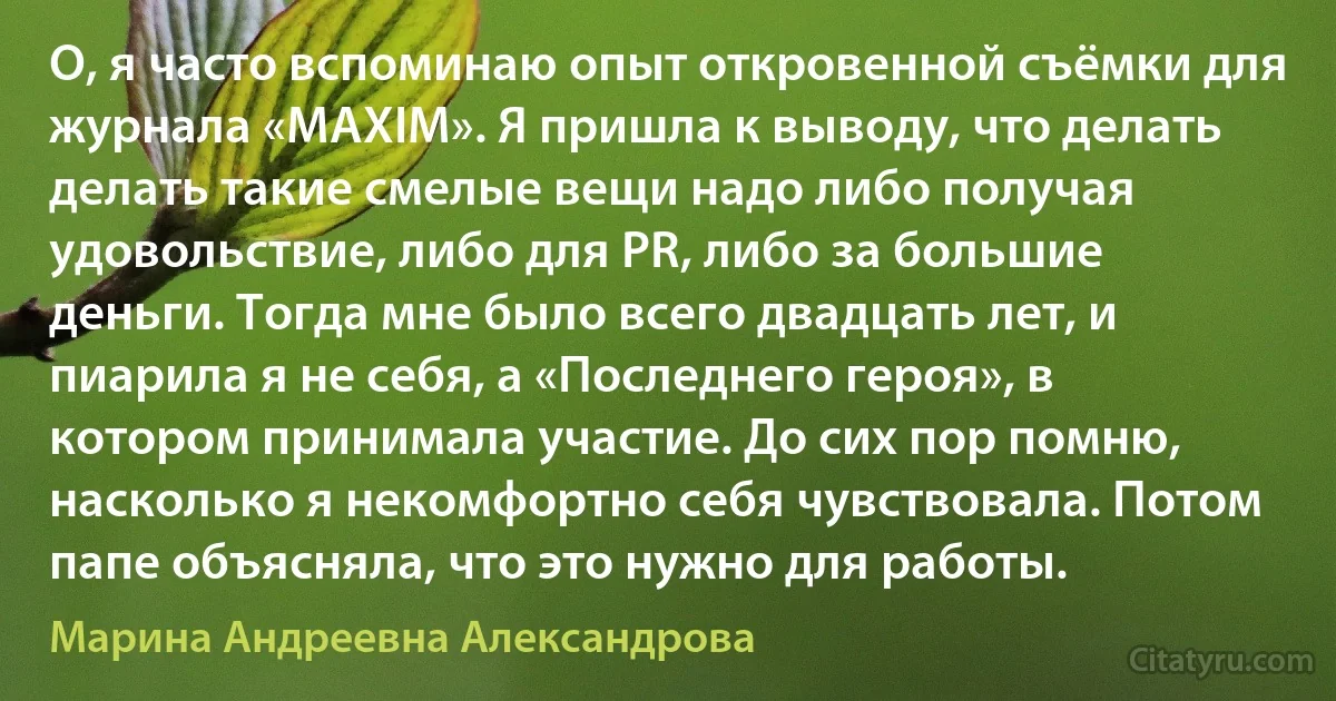 О, я часто вспоминаю опыт откровенной съёмки для журнала «MAXIM». Я пришла к выводу, что делать делать такие смелые вещи надо либо получая удовольствие, либо для PR, либо за большие деньги. Тогда мне было всего двадцать лет, и пиарила я не себя, а «Последнего героя», в котором принимала участие. До сих пор помню, насколько я некомфортно себя чувствовала. Потом папе объясняла, что это нужно для работы. (Марина Андреевна Александрова)