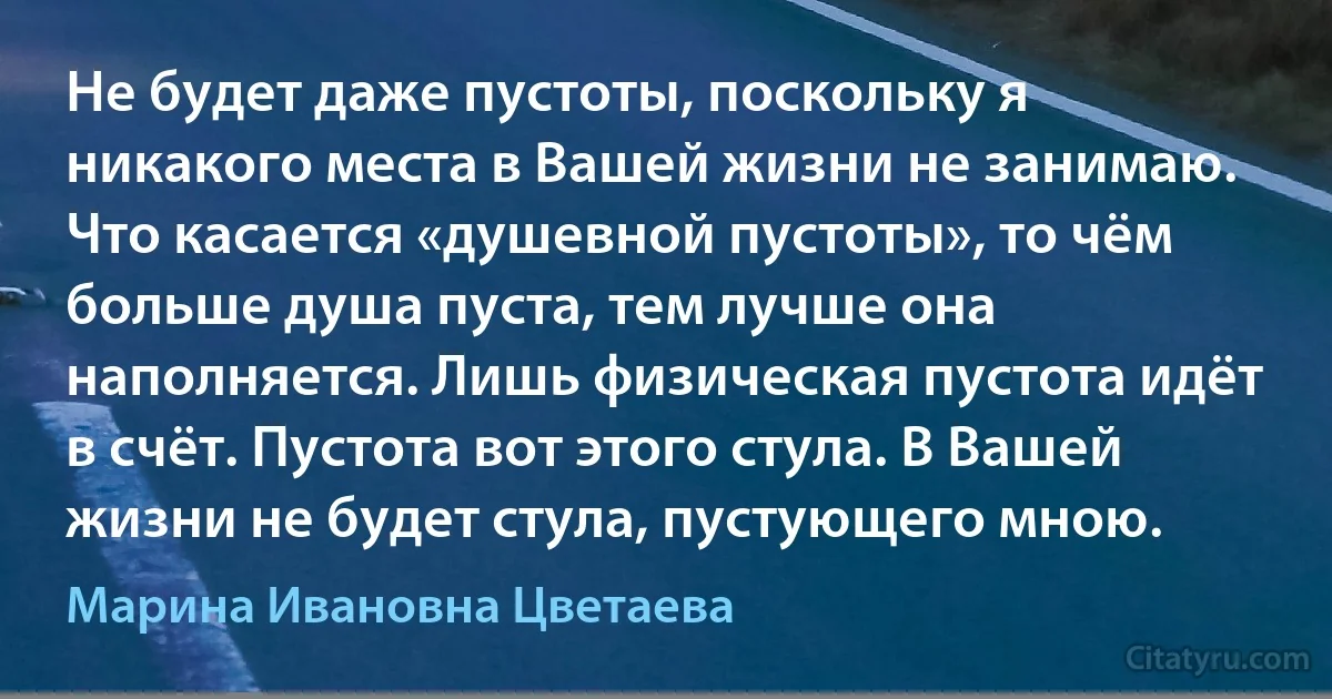 Не будет даже пустоты, поскольку я никакого места в Вашей жизни не занимаю. Что касается «душевной пустоты», то чём больше душа пуста, тем лучше она наполняется. Лишь физическая пустота идёт в счёт. Пустота вот этого стула. В Вашей жизни не будет стула, пустующего мною. (Марина Ивановна Цветаева)