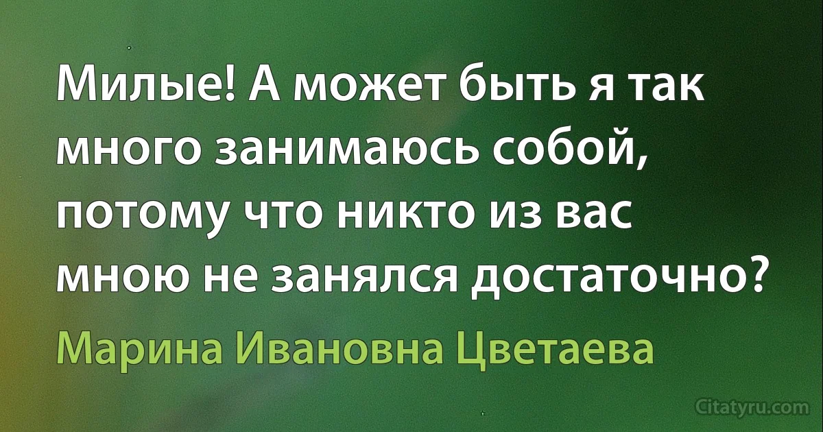 Милые! А может быть я так много занимаюсь собой, потому что никто из вас мною не занялся достаточно? (Марина Ивановна Цветаева)