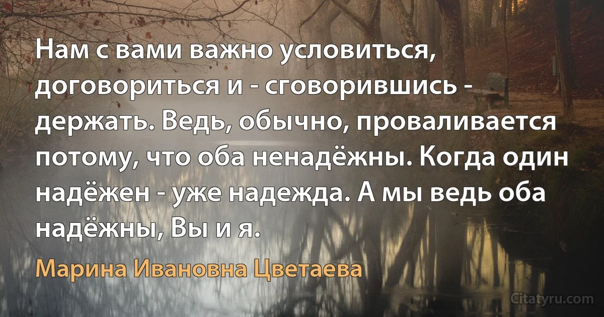 Нам с вами важно условиться, договориться и - сговорившись - держать. Ведь, обычно, проваливается потому, что оба ненадёжны. Когда один надёжен - уже надежда. А мы ведь оба надёжны, Вы и я. (Марина Ивановна Цветаева)