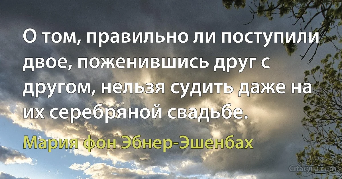 О том, правильно ли поступили двое, поженившись друг с другом, нельзя судить даже на их серебряной свадьбе. (Мария фон Эбнер-Эшенбах)