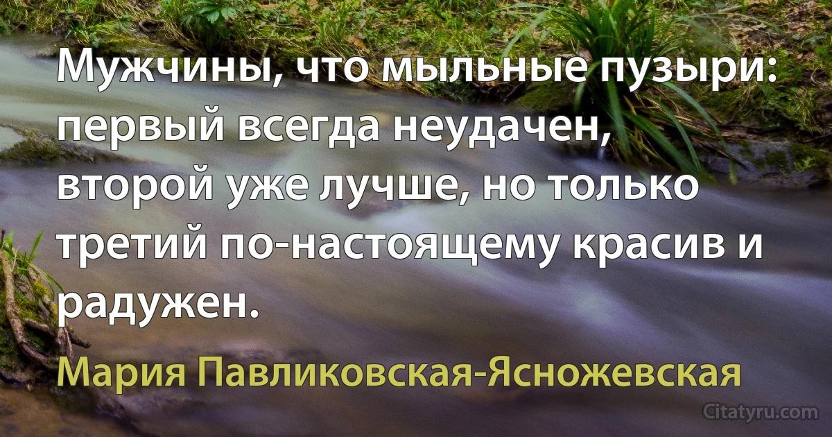 Мужчины, что мыльные пузыри: первый всегда неудачен, второй уже лучше, но только третий по-настоящему красив и радужен. (Мария Павликовская-Ясножевская)