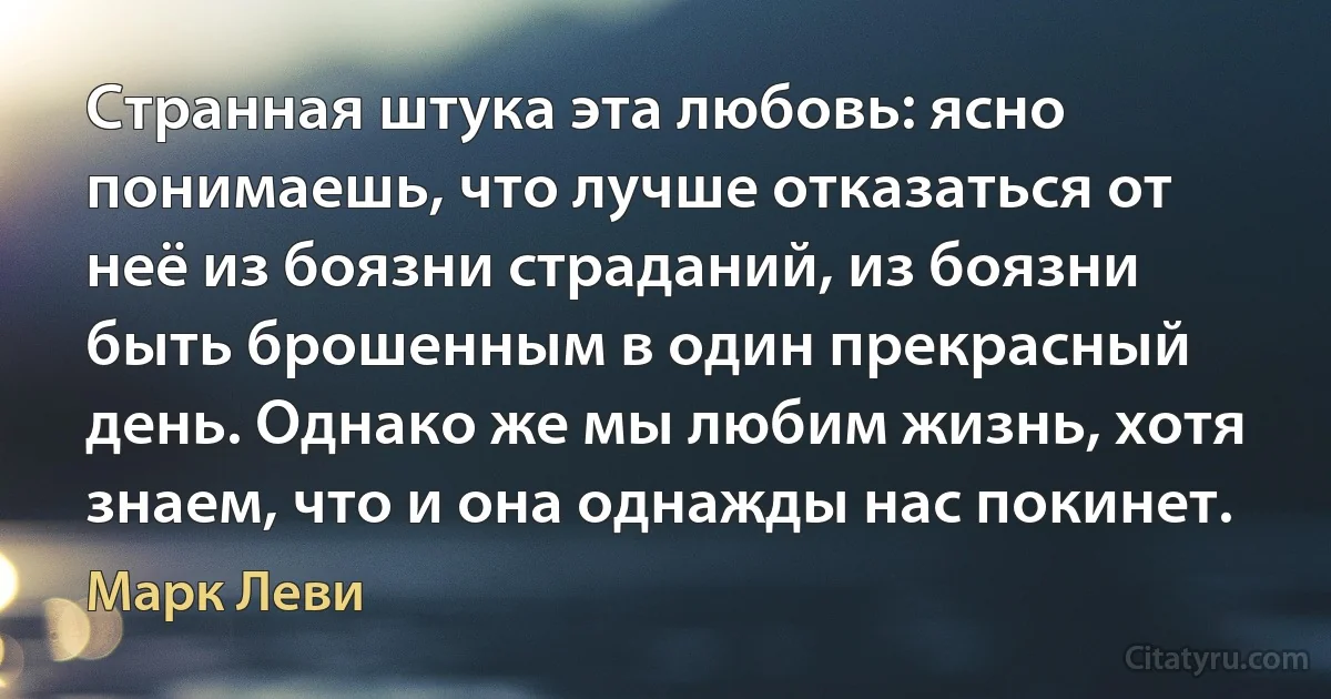 Странная штука эта любовь: ясно понимаешь, что лучше отказаться от неё из боязни страданий, из боязни быть брошенным в один прекрасный день. Однако же мы любим жизнь, хотя знаем, что и она однажды нас покинет. (Марк Леви)