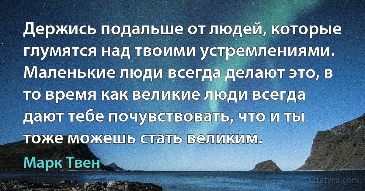 Держись подальше от людей, которые глумятся над твоими устремлениями. Маленькие люди всегда делают это, в то время как великие люди всегда дают тебе почувствовать, что и ты тоже можешь стать великим. (Марк Твен)