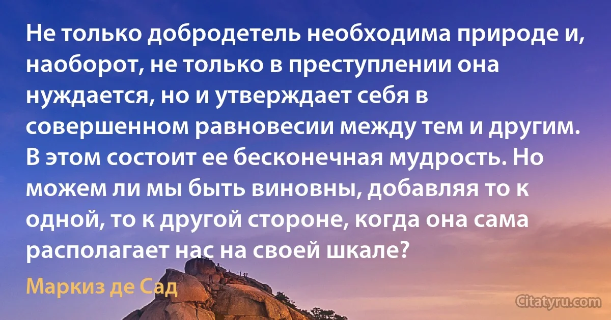 Не только добродетель необходима природе и, наоборот, не только в преступлении она нуждается, но и утверждает себя в совершенном равновесии между тем и другим. В этом состоит ее бесконечная мудрость. Но можем ли мы быть виновны, добавляя то к одной, то к другой стороне, когда она сама располагает нас на своей шкале? (Маркиз де Сад)