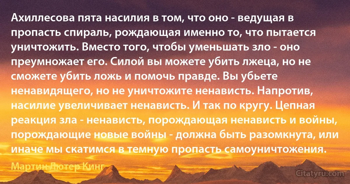 Ахиллесова пята насилия в том, что оно - ведущая в пропасть спираль, рождающая именно то, что пытается уничтожить. Вместо того, чтобы уменьшать зло - оно преумножает его. Силой вы можете убить лжеца, но не сможете убить ложь и помочь правде. Вы убьете ненавидящего, но не уничтожите ненависть. Напротив, насилие увеличивает ненависть. И так по кругу. Цепная реакция зла - ненависть, порождающая ненависть и войны, порождающие новые войны - должна быть разомкнута, или иначе мы скатимся в темную пропасть самоуничтожения. (Мартин Лютер Кинг)