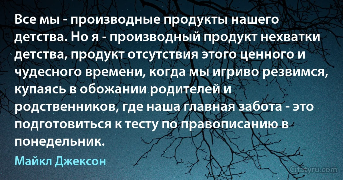 Все мы - производные продукты нашего детства. Но я - производный продукт нехватки детства, продукт отсутствия этого ценного и чудесного времени, когда мы игриво резвимся, купаясь в обожании родителей и родственников, где наша главная забота - это подготовиться к тесту по правописанию в понедельник. (Майкл Джексон)