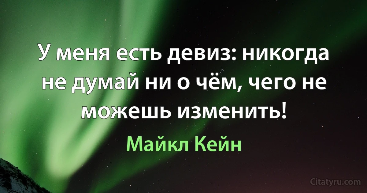 У меня есть девиз: никогда не думай ни о чём, чего не можешь изменить! (Майкл Кейн)