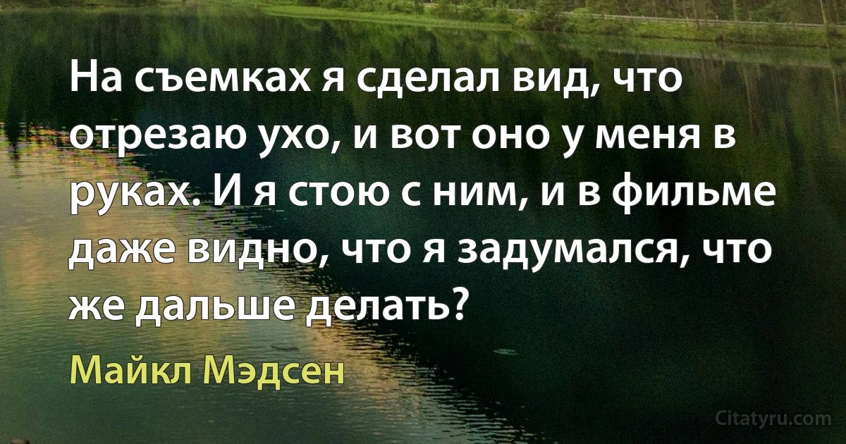 На съемках я сделал вид, что отрезаю ухо, и вот оно у меня в руках. И я стою с ним, и в фильме даже видно, что я задумался, что же дальше делать? (Майкл Мэдсен)