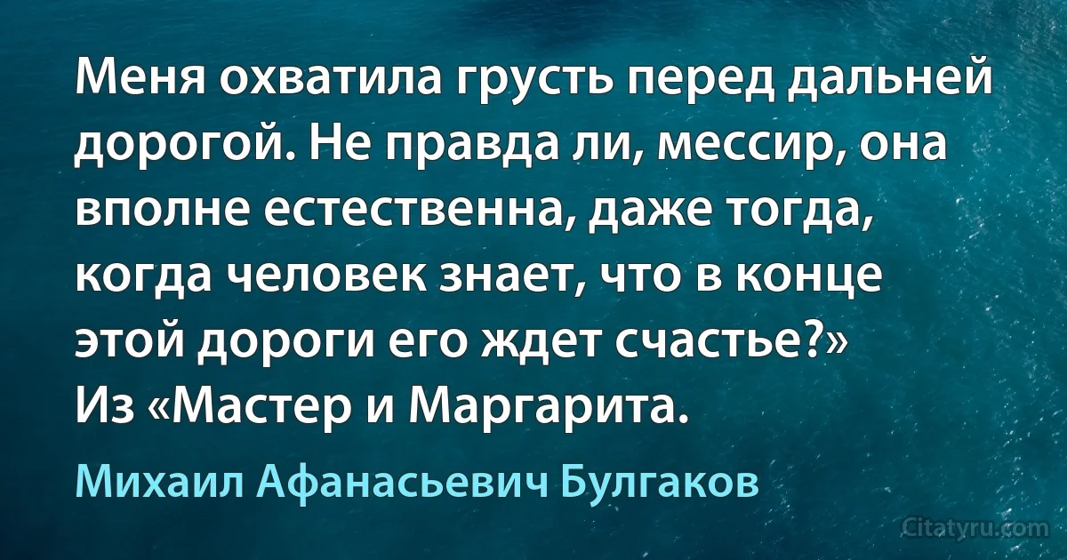 Меня охватила грусть перед дальней дорогой. Не правда ли, мессир, она вполне естественна, даже тогда, когда человек знает, что в конце этой дороги его ждет счастье?»
Из «Мастер и Маргарита. (Михаил Афанасьевич Булгаков)