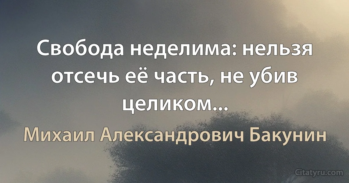 Свобода неделима: нельзя отсечь её часть, не убив целиком... (Михаил Александрович Бакунин)