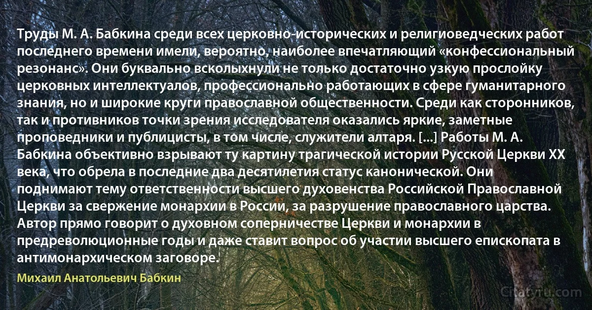 Труды М. А. Бабкина среди всех церковно-исторических и религиоведческих работ последнего времени имели, вероятно, наиболее впечатляющий «конфессиональный резонанс». Они буквально всколыхнули не только достаточно узкую прослойку церковных интеллектуалов, профессионально работающих в сфере гуманитарного знания, но и широкие круги православной общественности. Среди как сторонников, так и противников точки зрения исследователя оказались яркие, заметные проповедники и публицисты, в том числе, служители алтаря. [...] Работы М. А. Бабкина объективно взрывают ту картину трагической истории Русской Церкви XX века, что обрела в последние два десятилетия статус канонической. Они поднимают тему ответственности высшего духовенства Российской Православной Церкви за свержение монархии в России, за разрушение православного царства. Автор прямо говорит о духовном соперничестве Церкви и монархии в предреволюционные годы и даже ставит вопрос об участии высшего епископата в антимонархическом заговоре. (Михаил Анатольевич Бабкин)