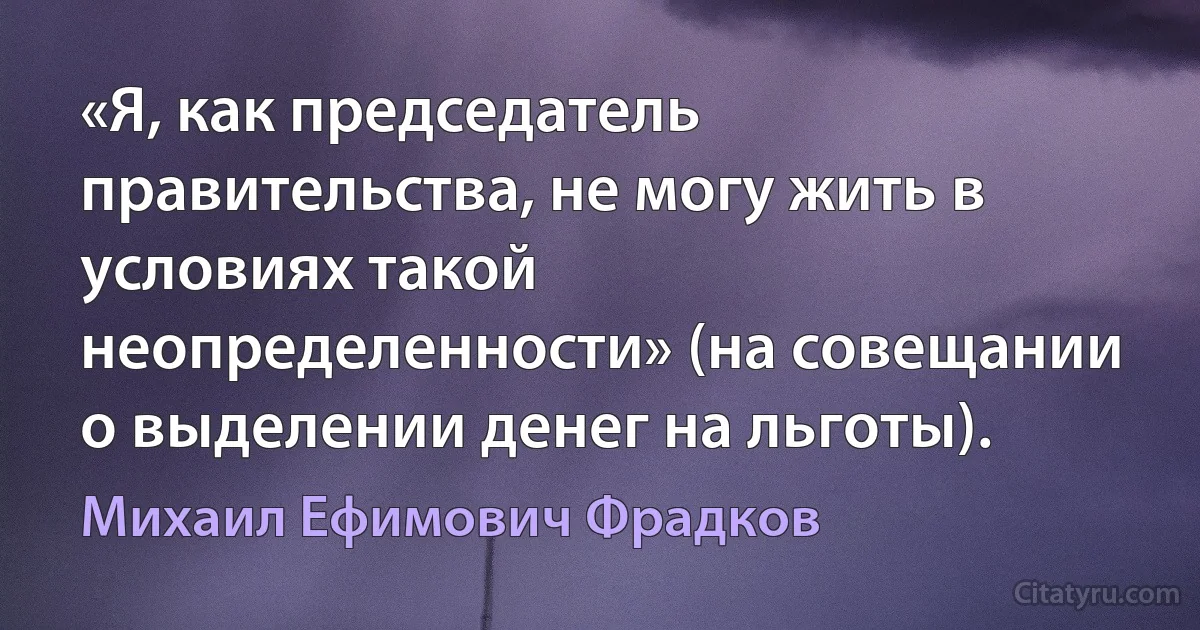 «Я, как председатель правительства, не могу жить в условиях такой неопределенности» (на совещании о выделении денег на льготы). (Михаил Ефимович Фрадков)