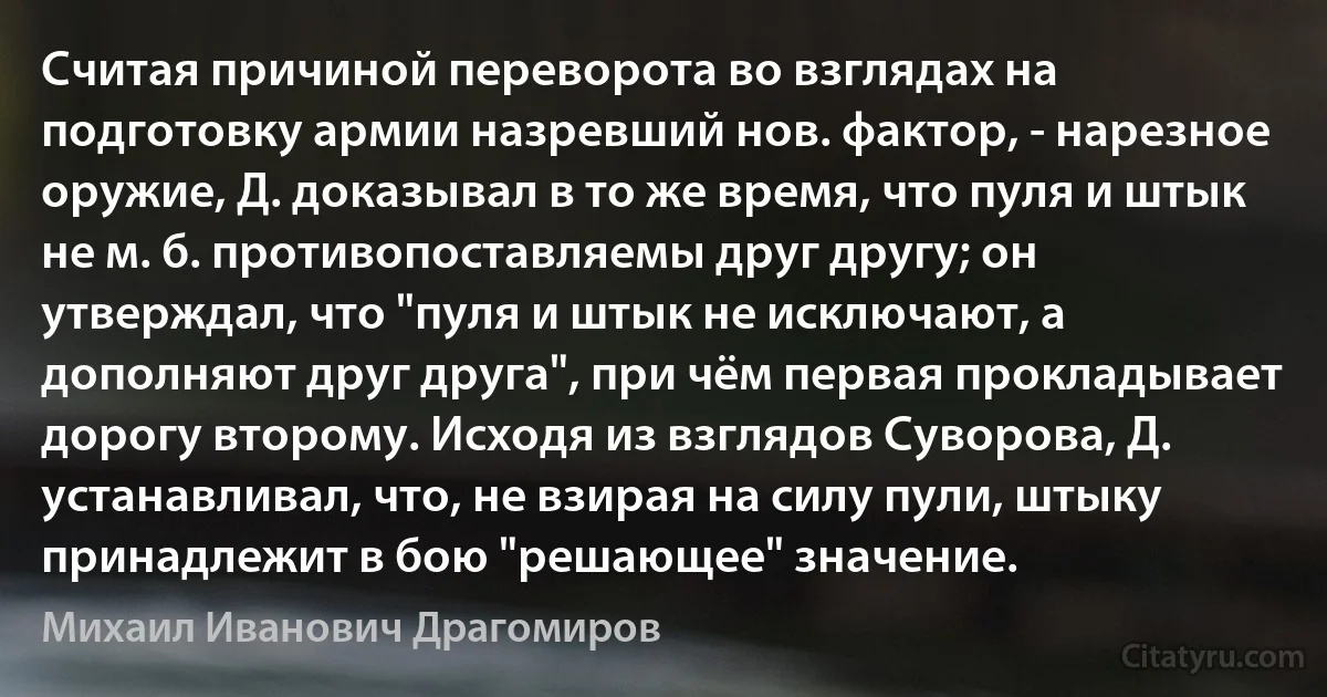 Считая причиной переворота во взглядах на подготовку армии назревший нов. фактор, - нарезное оружие, Д. доказывал в то же время, что пуля и штык не м. б. противопоставляемы друг другу; он утверждал, что "пуля и штык не исключают, а дополняют друг друга", при чём первая прокладывает дорогу второму. Исходя из взглядов Суворова, Д. устанавливал, что, не взирая на силу пули, штыку принадлежит в бою "решающее" значение. (Михаил Иванович Драгомиров)