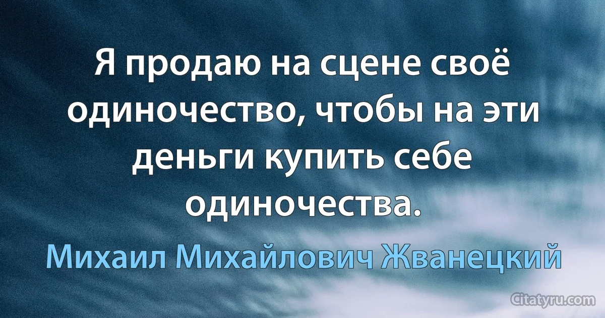 Я продаю на сцене своё одиночество, чтобы на эти деньги купить себе одиночества. (Михаил Михайлович Жванецкий)