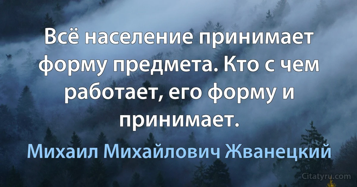 Всё население принимает форму предмета. Кто с чем работает, его форму и принимает. (Михаил Михайлович Жванецкий)